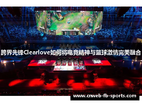跨界先锋Clearlove如何将电竞精神与篮球激情完美融合 跨界先锋Clearlove如何将电竞精神与篮球激情完美融合
